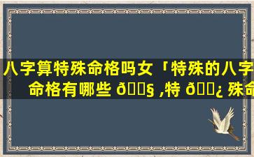 八字算特殊命格吗女「特殊的八字命格有哪些 🐧 ,特 🌿 殊命局好还是不好」